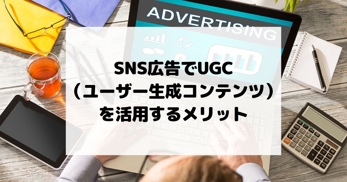 SNS広告でUGC（ユーザー生成コンテンツ）を活用するメリット