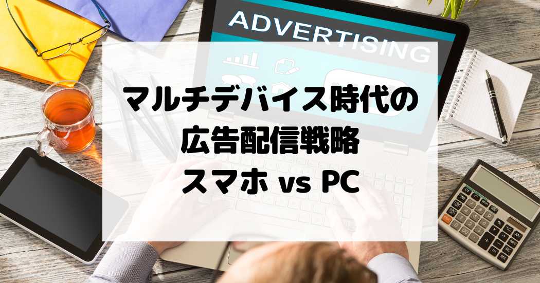 マルチデバイス時代の広告配信戦略 – スマホとPCをどう使い分ける？