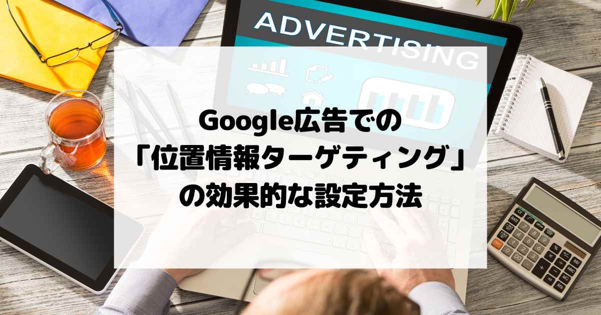 Google広告での「位置情報ターゲティング」の効果的な設定方法